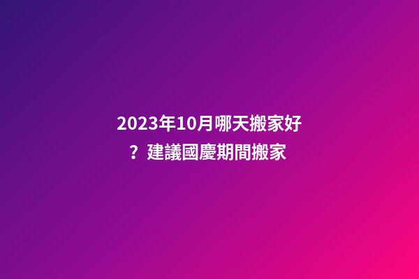 2023年10月哪天搬家好？建議國慶期間搬家
